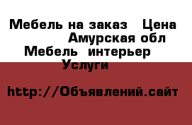 Мебель на заказ › Цена ­ 10 000 - Амурская обл. Мебель, интерьер » Услуги   